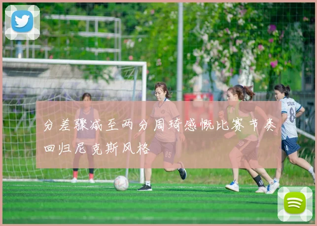 分差骤减至两分周琦感慨比赛节奏回归尼克斯风格