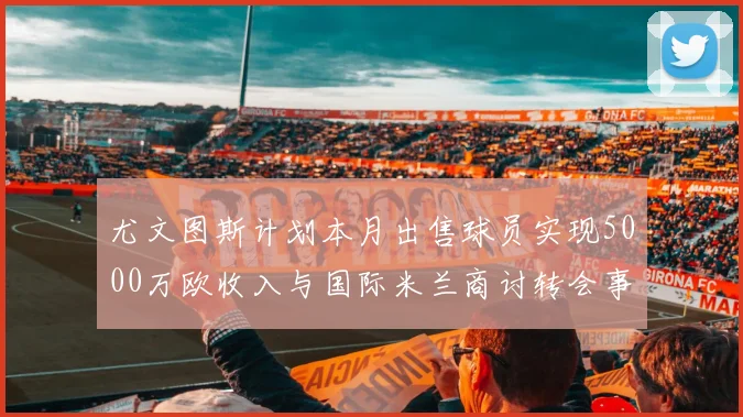 尤文图斯计划本月出售球员实现5000万欧收入与国际米兰商讨转会事宜