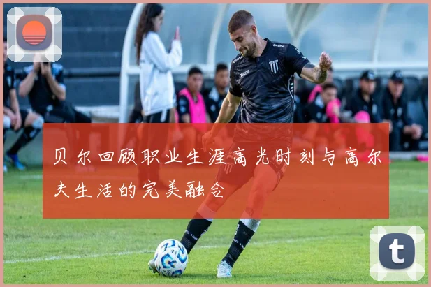 贝尔回顾职业生涯高光时刻与高尔夫生活的完美融合