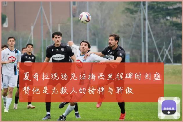 夏奇拉现场见证梅西里程碑时刻盛赞他是无数人的榜样与骄傲