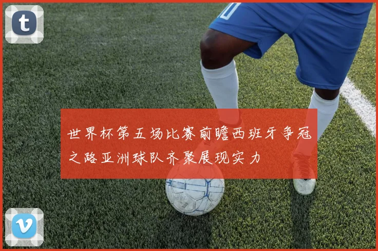 世界杯第五场比赛前瞻西班牙争冠之路亚洲球队齐聚展现实力