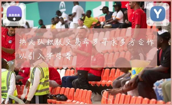 热火队积极交易希罗寻求多方合作以引入字母哥