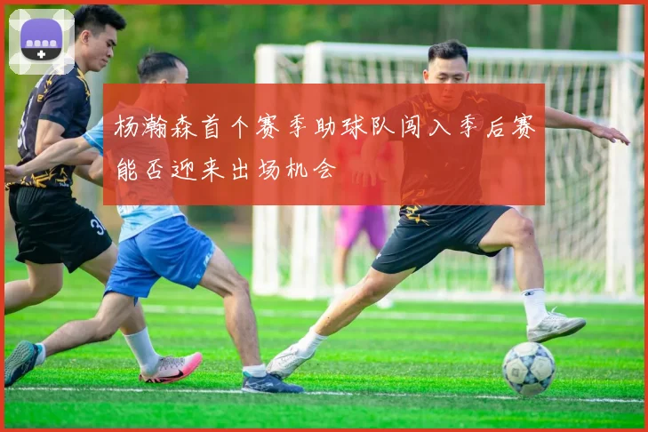 杨瀚森首个赛季助球队闯入季后赛能否迎来出场机会