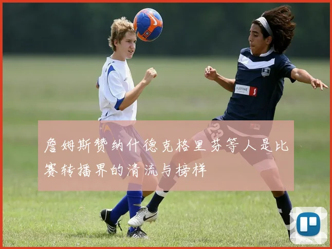 詹姆斯赞纳什德克格里芬等人是比赛转播界的清流与榜样
