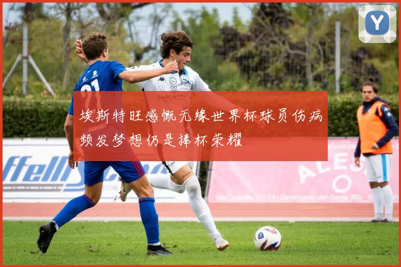 埃斯特旺感慨无缘世界杯球员伤病频发梦想仍是捧杯荣耀