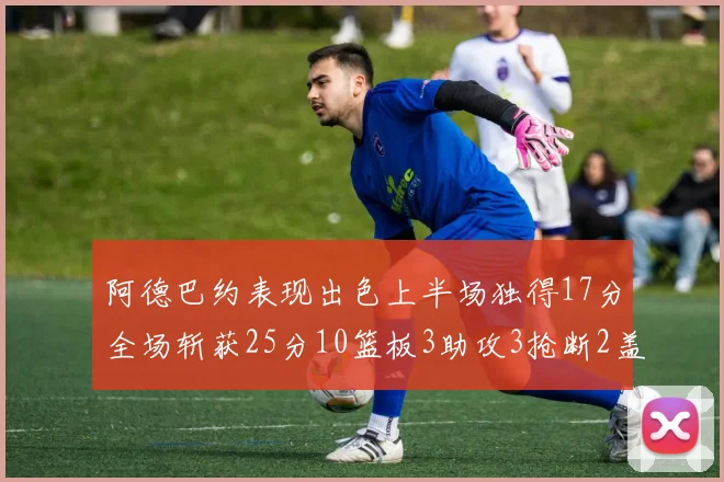 阿德巴约表现出色上半场独得17分全场斩获25分10篮板3助攻3抢断2盖帽