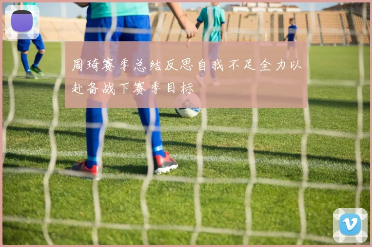 周琦赛季总结反思自我不足全力以赴备战下赛季目标