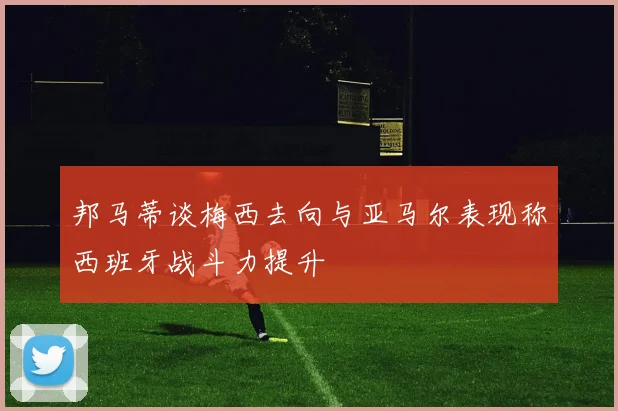 邦马蒂谈梅西去向与亚马尔表现称西班牙战斗力提升