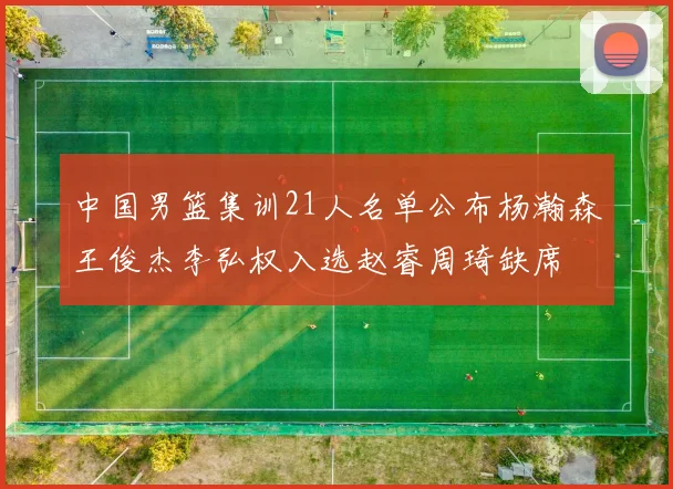 中国男篮集训21人名单公布杨瀚森王俊杰李弘权入选赵睿周琦缺席
