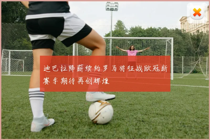 迪巴拉降薪续约罗马将征战欧冠新赛季期待再创辉煌