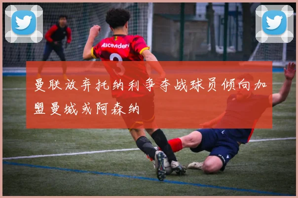 曼联放弃托纳利争夺战球员倾向加盟曼城或阿森纳