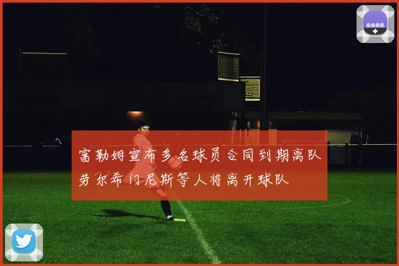 富勒姆宣布多名球员合同到期离队劳尔希门尼斯等人将离开球队