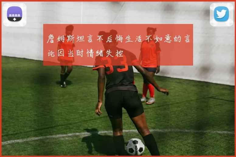 詹姆斯坦言不后悔生活不如意的言论因当时情绪失控