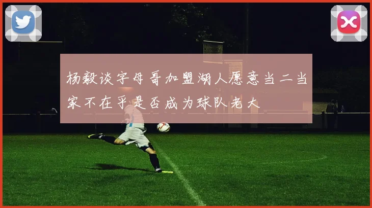 杨毅谈字母哥加盟湖人愿意当二当家不在乎是否成为球队老大