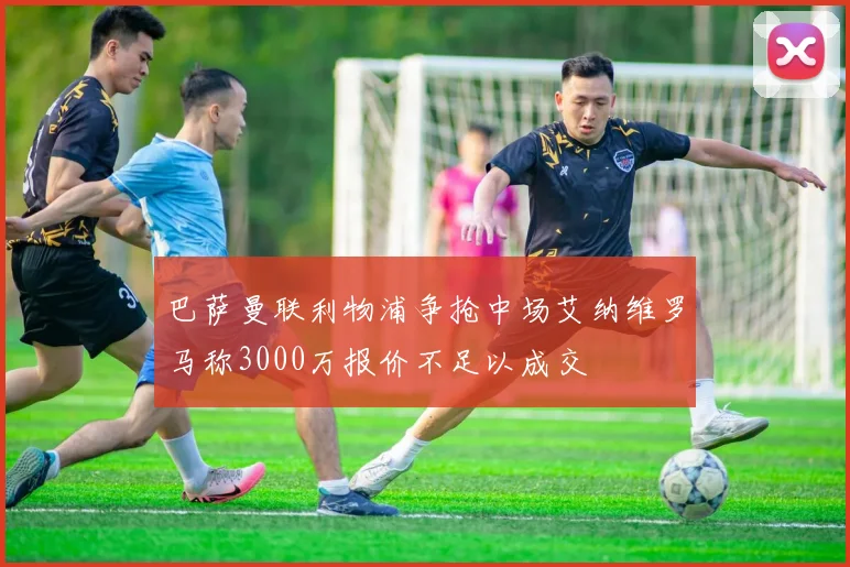 巴萨曼联利物浦争抢中场艾纳维罗马称3000万报价不足以成交
