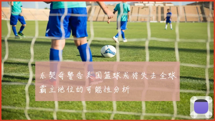 东契奇警告美国篮球或将失去全球霸主地位的可能性分析