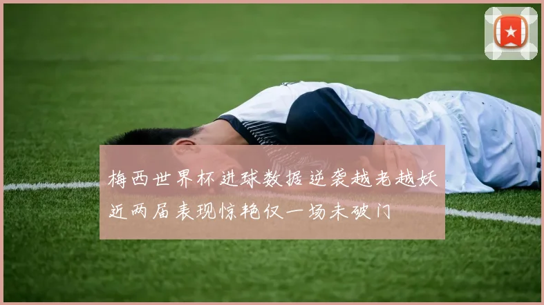梅西世界杯进球数据逆袭越老越妖近两届表现惊艳仅一场未破门