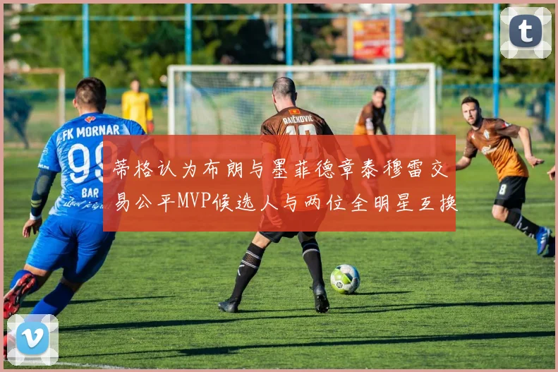 蒂格认为布朗与墨菲德章泰穆雷交易公平MVP候选人与两位全明星互换合理性分析