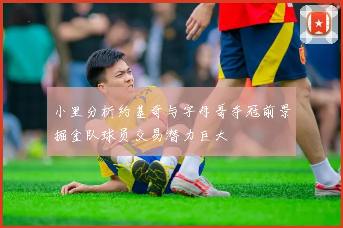 小里分析约基奇与字母哥夺冠前景掘金队球员交易潜力巨大