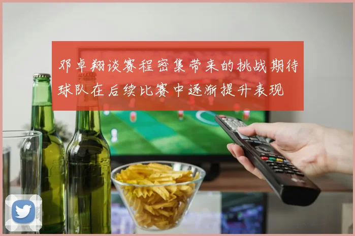 邓卓翔谈赛程密集带来的挑战期待球队在后续比赛中逐渐提升表现
