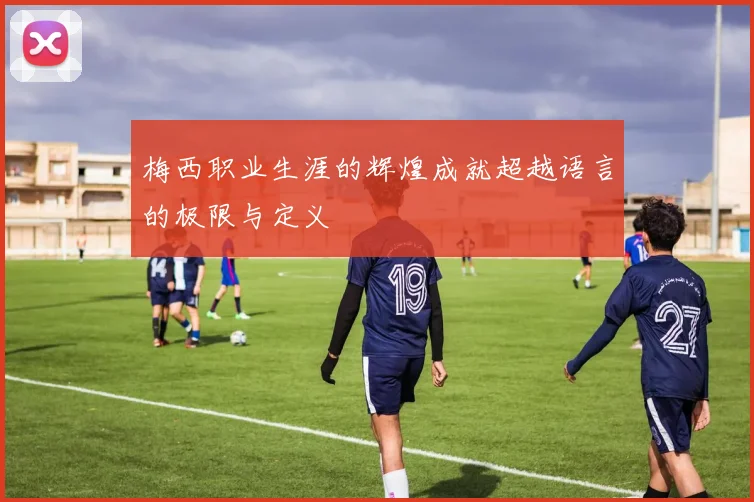 梅西职业生涯的辉煌成就超越语言的极限与定义