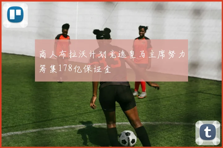 商人布拉沃计划竞选皇马主席努力筹集178亿保证金