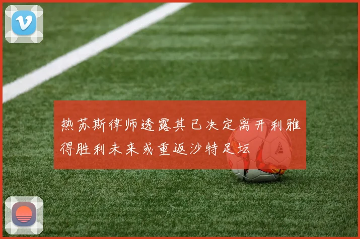热苏斯律师透露其已决定离开利雅得胜利未来或重返沙特足坛
